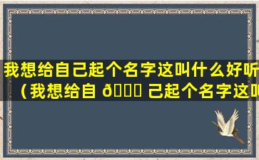 我想给自己起个名字这叫什么好听（我想给自 🐅 己起个名字这叫 🦁 什么好听一点）